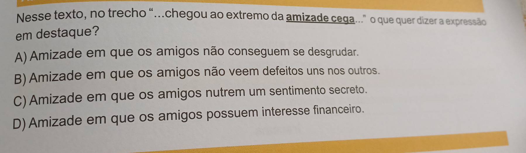 Nesse texto, no trecho “…chegou ao extremo da amizade cega." o que quer dizer a expressão
em destaque?
A) Amizade em que os amigos não conseguem se desgrudar.
B) Amizade em que os amigos não veem defeitos uns nos outros.
C) Amizade em que os amigos nutrem um sentimento secreto.
D) Amizade em que os amigos possuem interesse financeiro.