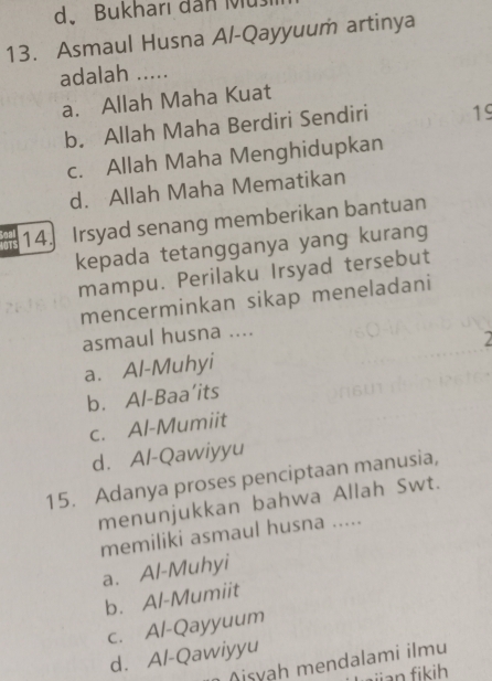 d. Bukharı dân M
13. Asmaul Husna Al-Qayyuum artinya
adalah .....
a. Allah Maha Kuat
b. Allah Maha Berdiri Sendiri 19
c. Allah Maha Menghidupkan
d. Allah Maha Mematikan
LOTS 14. Irsyad senang memberikan bantuan
kepada tetangganya yang kurang
mampu. Perilaku Irsyad tersebut
mencerminkan sikap meneladani
asmaul husna ....
2
a. Al-Muhyi
b. Al-Baa’its
c. Al-Mumiit
d. Al-Qawiyyu
15. Adanya proses penciptaan manusia,
menunjukkan bahwa Allah Swt.
memiliki asmaul husna .....
a. Al-Muhyi
b. Al-Mumiit
c. Al-Qayyuum
d. Al-Qawiyyu
Aisyah mendalami ilmu