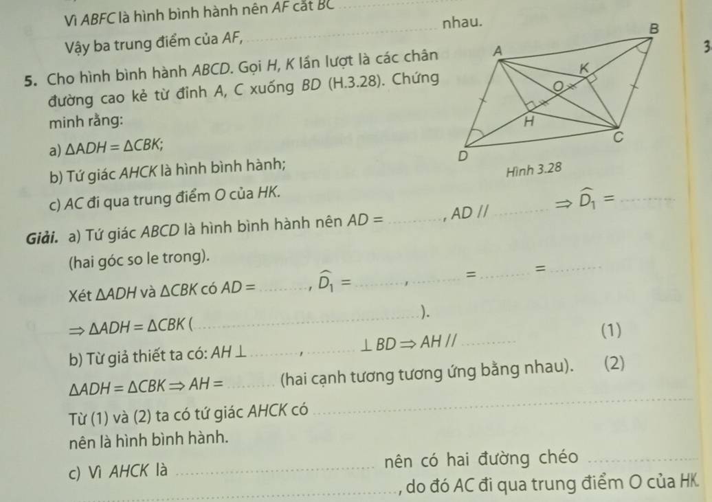 Vì ABFC là hình bình hành nên AF cắt BC _ 
Vậy ba trung điểm của AF, 
_ 
5. Cho hình bình hành ABCD. Gọi H, K lần lượt là các chân 
3 
đường cao kẻ từ đỉnh A, C xuống BD (H.3.28). Chứng 
minh rằng: 
a) △ ADH=△ CBK; . 
b) Tứ giác AHCK là hình bình hành; 
c) AC đi qua trung điểm O của HK. 
Giải. a) Tứ giác ABCD là hình bình hành nên AD= _ AD//... _ widehat D_1= _ 
(hai góc so le trong). 
Xét △ ADH và △ CBK có AD= _ ' widehat D_1= _ 
= _=_ 
_).
△ ADH=△ CBK  
b) Từ giả thiết ta có: AH ⊥_ ⊥ BDRightarrow AHparallel _ 
(1)
△ ADH=△ CBKRightarrow AH= _(hai cạnh tương tương ứng bằng nhau). (2) 
Tif(1) và (2) ta có tứ giác AHCK có 
_ 
nên là hình bình hành. 
c) Vì AHCK là _nên có hai đường chéo_ 
_ 
_, do đó AC đi qua trung điểm O của HK.