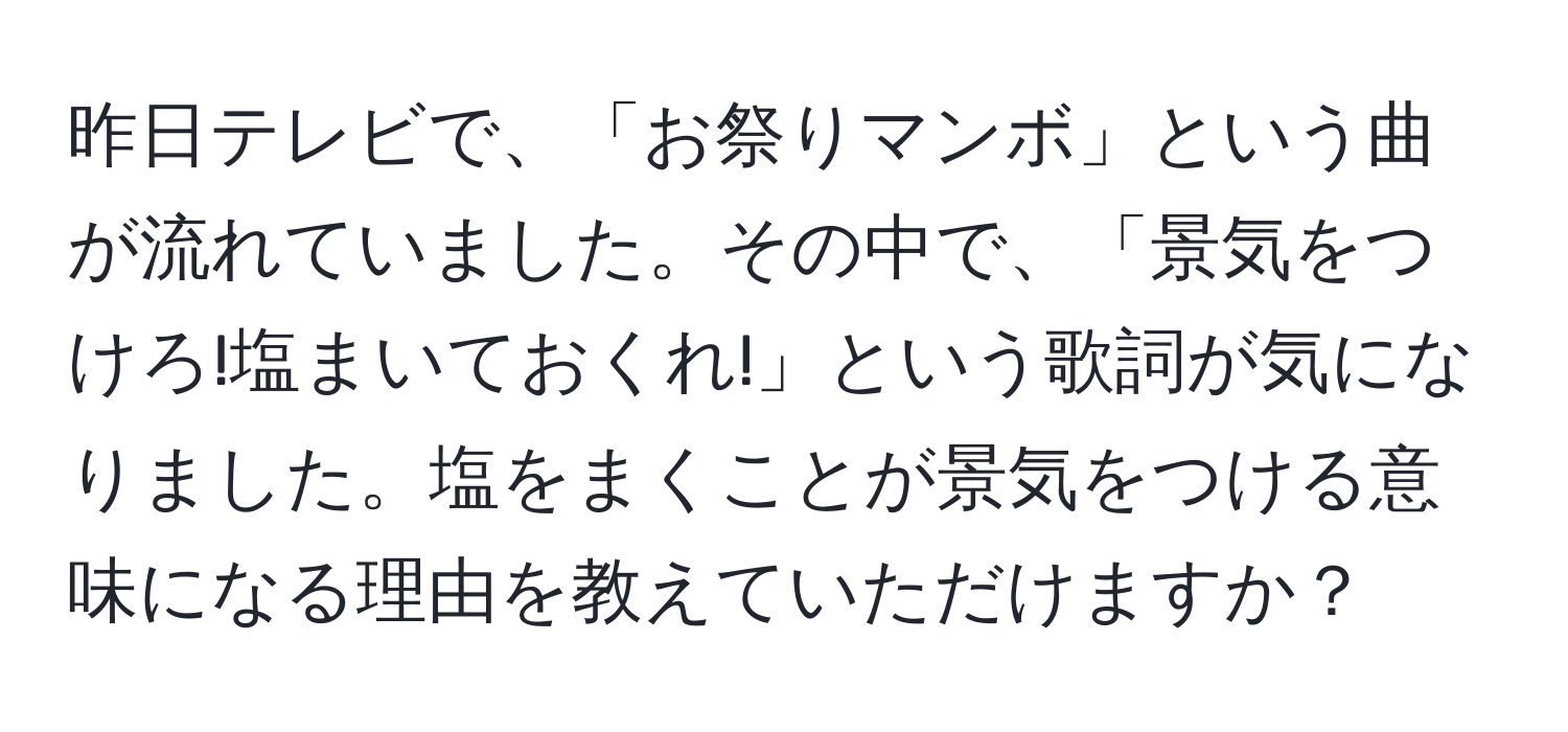 昨日テレビで、「お祭りマンボ」という曲が流れていました。その中で、「景気をつけろ!塩まいておくれ!」という歌詞が気になりました。塩をまくことが景気をつける意味になる理由を教えていただけますか？