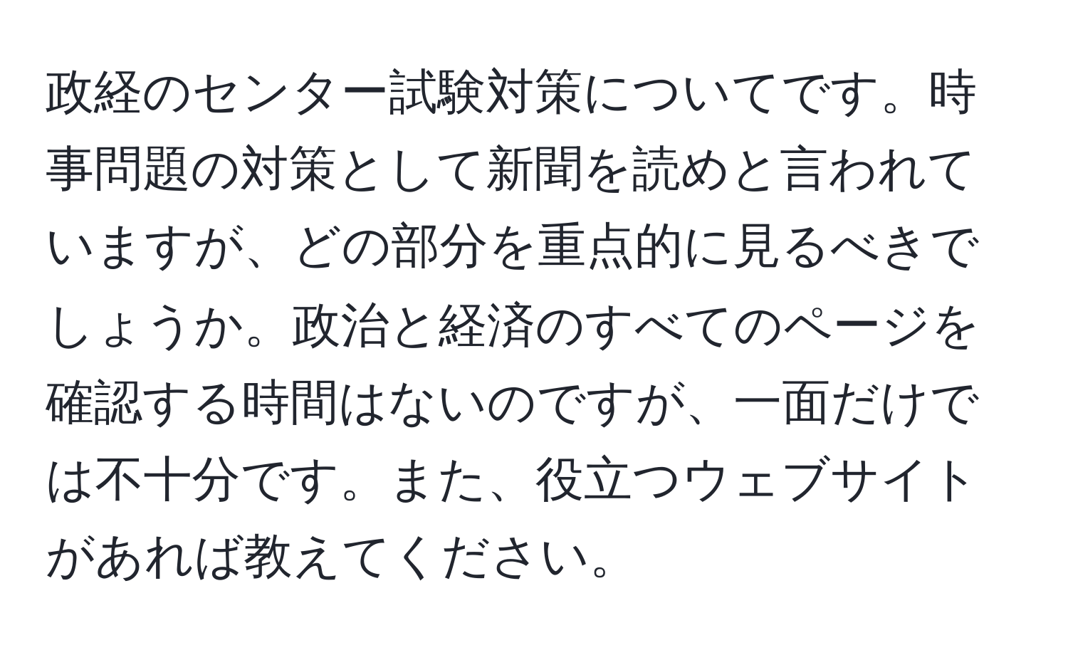 政経のセンター試験対策についてです。時事問題の対策として新聞を読めと言われていますが、どの部分を重点的に見るべきでしょうか。政治と経済のすべてのページを確認する時間はないのですが、一面だけでは不十分です。また、役立つウェブサイトがあれば教えてください。