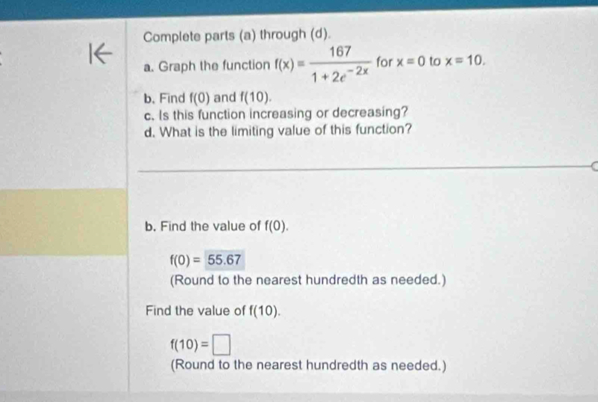 Complete parts (a) through (d). 
a. Graph the function f(x)= 167/1+2e^(-2x)  for x=0 to x=10. 
b. Find f(0) and f(10). 
c. Is this function increasing or decreasing? 
d. What is the limiting value of this function? 
b. Find the value of f(0).
f(0)=55.67
(Round to the nearest hundredth as needed.) 
Find the value of f(10).
f(10)=□
(Round to the nearest hundredth as needed.)