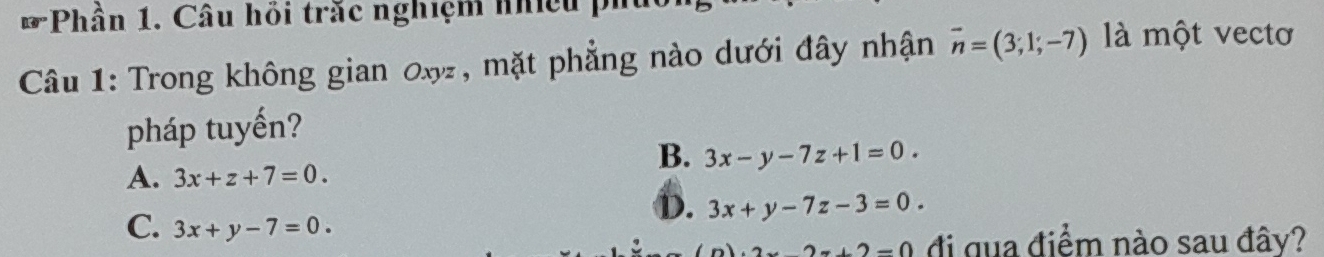 Phần 1. Câu hồi trắc nghiệm nhiều phủ
Câu 1: Trong không gian 0x, mặt phẳng nào dưới đây nhận vector n=(3;1;-7) là một vectơ
pháp tuyến?
B. 3x-y-7z+1=0.
A. 3x+z+7=0.
C. 3x+y-7=0.
D. 3x+y-7z-3=0.
2x+2=0 đi qua điểm nào sau đây?