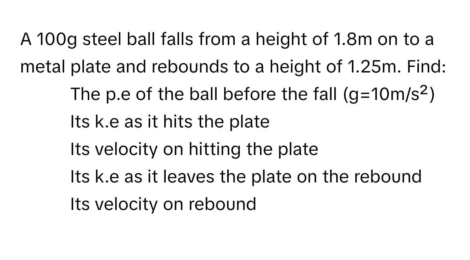 A 100g steel ball falls from a height of 1.8m on to a metal plate and rebounds to a height of 1.25m. Find:

1) The p.e of the ball before the fall (g=10m/s²)
2) Its k.e as it hits the plate
3) Its velocity on hitting the plate
4) Its k.e as it leaves the plate on the rebound
5) Its velocity on rebound