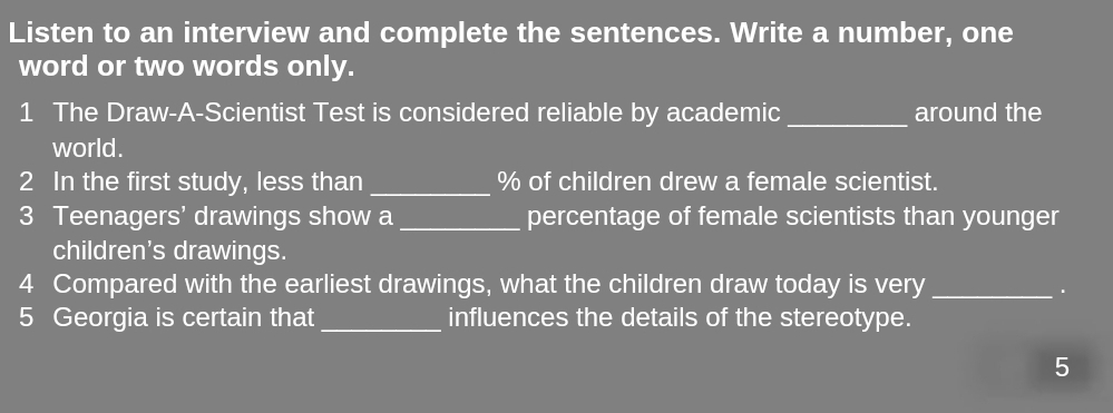 Listen to an interview and complete the sentences. Write a number, one 
word or two words only. 
1 The Draw-A-Scientist Test is considered reliable by academic_ around the 
world. 
2 In the first study, less than _ % of children drew a female scientist. 
3 Teenagers' drawings show a _percentage of female scientists than younger 
children's drawings. 
4 Compared with the earliest drawings, what the children draw today is very_ 
. 
5 Georgia is certain that _influences the details of the stereotype. 
5