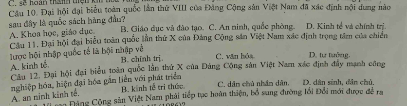 sẽ hoàn thành diện kh h
Câu 10. Đại hội đại biểu toàn quốc lần thứ VIII của Đảng Cộng sản Việt Nam đã xác định nội dung nào
sau đây là quốc sách hàng đầu?
A. Khoa học, giáo dục. B. Giáo dục và đào tạo. C. An ninh, quốc phòng. D. Kinh tế và chính trị.
Câu 11. Đại hội đại biểu toàn quốc lần thứ X của Đảng Cộng sản Việt Nam xác định trọng tâm của chiến
lược hội nhập quốc tế là hội nhập về
B. chính trị. C. văn hóa. D. tư tưởng.
A. kinh tế.
Câu 12. Đại hội đại biểu toàn quốc lần thứ X của Đảng Cộng sản Việt Nam xác định đầy mạnh công
nghiệp hóa, hiện đại hóa gắn liền với phát triển
A. an ninh kinh tế. B. kinh tế tri thức.
C. dân chủ nhân dân. D. dân sinh, dân chủ.
Co Đảng Cộng sản Việt Nam phải tiếp tục hoàn thiện, bổ sung đường lối Đổi mới được đề ra