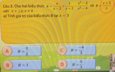 Cho hai biểu thức A= x/x-2 + 1/x+2 - (x^2-2)/x^2-4  và B= (x+2)/x 
với x!= ± 2; x!= 0
a) Tính giá trị của biểu thức B tại x=3.
A B= 1/2 
C B= (-4)/3 
B B=1
D B= 5/3 