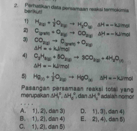 Perhatikan data persamaan reaksi termokimia
berikut!
1) H_2(g)+ 1/2 O_2(g)to H_2O_(g)△ H=-kJ/mol
2) C_(grafit)+O_2(g)to CO_2(g)Delta H=-kJ/mol
3) CO_2(g)to C_(grafit)+O_2(g)
△ H=+kJ/mol
4) C_3H_8(g)+5O_2(g)to 3CO_2(g)+4H_2O_(ell )
△ H=-kJ/mol
5) Hg_(t)+ 1/2 O_2(g)to HgO_(s)△ H=-kJ/mol
Pasangan persamaan reaksi total yang
merupakan △ H_f°, △ H_d° , dan △ H_c° adalah nomor
A. 1),2) , dan 3) D. 1),3) , dan 4)
B. 1),2) , dan 4) E. 2),4) , dan 5)
C. 1),2) , dan 5)