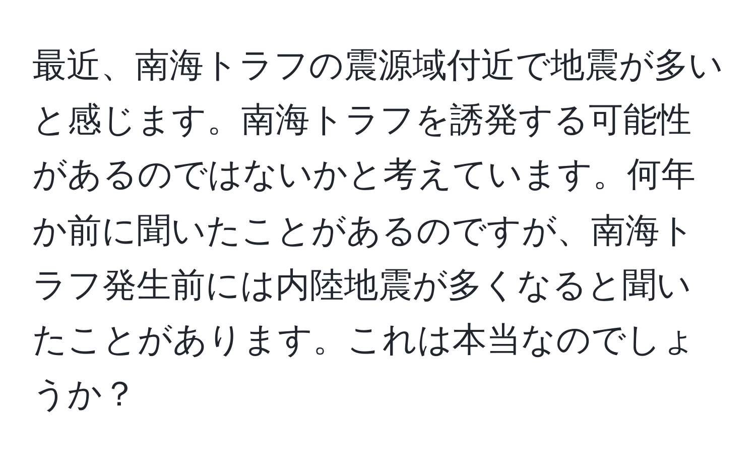 最近、南海トラフの震源域付近で地震が多いと感じます。南海トラフを誘発する可能性があるのではないかと考えています。何年か前に聞いたことがあるのですが、南海トラフ発生前には内陸地震が多くなると聞いたことがあります。これは本当なのでしょうか？