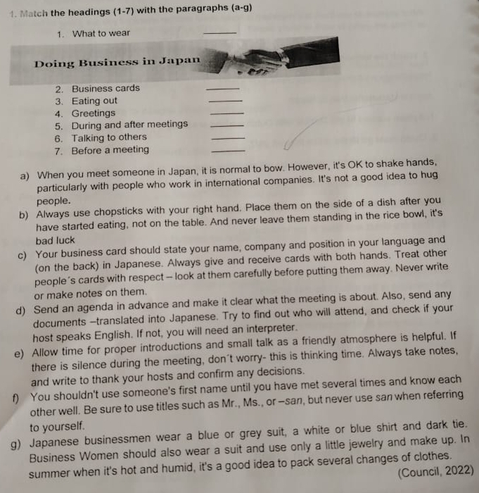 Match the headings (1-7) with the paragraphs (a-g) 
1. What to wear 
_ 
Doing Business in Japan 
2. Business cards 
_ 
3. Eating out 
_ 
4. Greetings 
_ 
5. During and after meetings_ 
6. Talking to others 
_ 
7. Before a meeting 
_ 
a) When you meet someone in Japan, it is normal to bow. However, it's OK to shake hands, 
particularly with people who work in international companies. It's not a good idea to hug 
people. 
b) Always use chopsticks with your right hand. Place them on the side of a dish after you 
have started eating, not on the table. And never leave them standing in the rice bowl, it's 
bad luck 
c) Your business card should state your name, company and position in your language and 
(on the back) in Japanese. Always give and receive cards with both hands. Treat other 
people’s cards with respect - look at them carefully before putting them away. Never write 
or make notes on them. 
d) Send an agenda in advance and make it clear what the meeting is about. Also, send any 
documents --translated into Japanese. Try to find out who will attend, and check if your 
host speaks English. If not, you will need an interpreter. 
e) Allow time for proper introductions and small talk as a friendly atmosphere is helpful. If 
there is silence during the meeting, don't worry- this is thinking time. Always take notes, 
and write to thank your hosts and confirm any decisions. 
f) You shouldn't use someone's first name until you have met several times and know each 
other well. Be sure to use titles such as Mr., Ms., or -san, but never use san when referring 
to yourself. 
g) Japanese businessmen wear a blue or grey suit, a white or blue shirt and dark tie. 
Business Women should also wear a suit and use only a little jewelry and make up. In 
summer when it's hot and humid, it's a good idea to pack several changes of clothes. 
(Council, 2022)