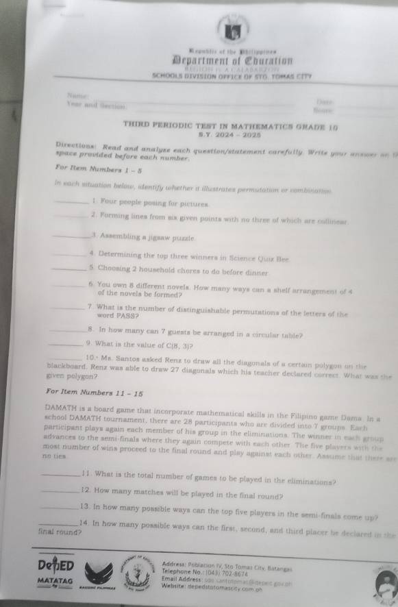 = epublis of the Mhilipploe=
Department of Eburation
SCHOOLS DIVISION oFfICE OF STO. TOMAS CIT?
       
Year and Section __Neare Dave_
THIRD PERIODIC TEST IN MATHEMATICS GRADE 10
S.Y 2024 - 2025
Directions: Read and analyse each question/statement carefully. Write your answer on t
space provided before each number.
For Rem Numbers 1 - 5
In each situation below, identify whether a illustrates permutation or combination
_1 Four people posing for pictures
_2. Forming lines from six given points with no three of which are collinear
_3. Assembling a jigsaw puzzle
_4. Determining the top three winnera in Science Quix Bee
_5. Choosing 2 household chores to do before dinner
_6. You own 8 different novels. How many ways can a shelf arrangement of 4
of the novels be formed?
_7. What is the number of distinguishable permutations of the letters of the
word PASS?
_8. In how many can 7 guests be arranged in a circular table?
_9. What is the value of CIH3 1?
_10,+ Ms. Santos asked Renz to draw all the diagonals of a certain polygon on the
blackboard. Renz was able to draw 27 diagonals which his teacher declared correct. What was the
given polygon?
For Item Numbers 11 - 15
DAMATH is a board game that incorporate mathematical skills in the Filipino game Dama. In a
school DAMATH tournament, there are 28 participants who are divided into 7 groups. Each
participant plays again each member of his group in the eliminations. The winner in each group
advances to the semi-finals where they again compete with each other. The five players with the
most number of wins proceed to the final round and play against each other. Assume that there ar
no ties
_11. What is the total number of games to be played in the eliminations?
_12. How many matches will be played in the final round?
_13. In how many possible ways can the top five players in the semi-finals come up?
_14. In how many possible ways can the first, second, and third placer be declared in the
final round?
Address: Poblacion IV, Sto Tomas Citv, Batangas
DenED Telephone No : 1043) 702-8674
Email Address: são santotomas Sdepec gov on
MATATAG Website: depedatotomassity com oh