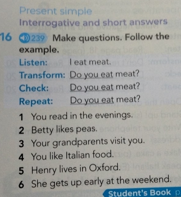 Present simple 
Interrogative and short answers 
16 ③ 239 Make questions. Follow the 
example. 
Listen: I eat meat. 
Transform: Do you eat meat? 
Check: Do you eat meat? 
Repeat: Do you eat meat? 
1 You read in the evenings. 
2 Betty likes peas. 
3 Your grandparents visit you. 
4 You like Italian food. 
5 Henry lives in Oxford. 
6 She gets up early at the weekend. 
Student's Book p