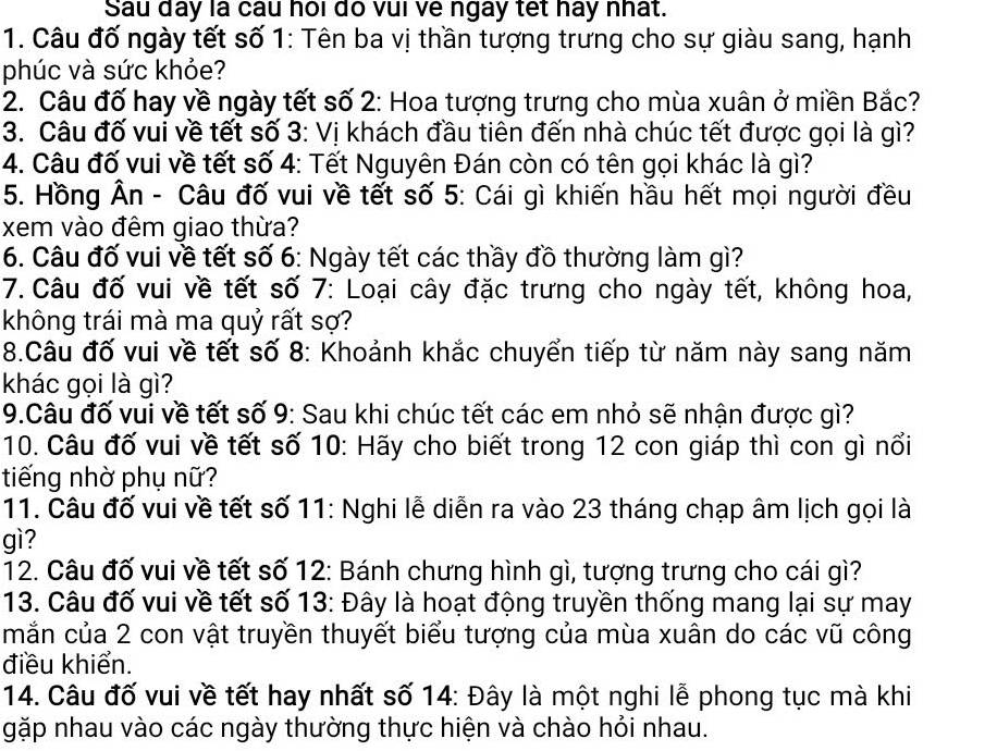 Sau day là câu hoi do vui ve ngay tet hay nhất.
1. Câu đố ngày tết số 1: Tên ba vị thần tượng trưng cho sự giàu sang, hạnh
phúc và sức khỏe?
2. Câu đố hay về ngày tết số 2: Hoa tượng trưng cho mùa xuân ở miền Bắc?
3. Câu đố vui về tết số 3: Vị khách đầu tiên đến nhà chúc tết được gọi là gì?
4. Câu đố vui về tết số 4: Tết Nguyên Đán còn có tên gọi khác là gì?
5. Hồng Ân - Câu đố vui về tết số 5: Cái gì khiến hầu hết mọi người đều
xem vào đêm giao thừa?
6. Câu đố vui về tết số 6: Ngày tết các thầy đồ thường làm gì?
7. Câu đố vui về tết số 7: Loại cây đặc trưng cho ngày tết, không hoa,
không trái mà ma quỷ rất sợ?
8.Câu đố vui về tết số 8: Khoảnh khắc chuyển tiếp từ năm này sang năm
khác gọi là gì?
9.Câu đố vui về tết số 9: Sau khi chúc tết các em nhỏ sẽ nhận được gì?
10. Câu đố vui về tết số 10: Hãy cho biết trong 12 con giáp thì con gì nổi
tiếng nhờ phụ nữ?
11. Câu đố vui về tết số 11: Nghi lễ diễn ra vào 23 tháng chạp âm lịch gọi là
gì?
12. Câu đố vui về tết số 12: Bánh chưng hình gì, tượng trưng cho cái gì?
13. Câu đố vui về tết số 13: Đây là hoạt động truyền thống mang lại sự may
mắn của 2 con vật truyền thuyết biểu tượng của mùa xuân do các vũ công
điều khiển.
14. Câu đố vui về tết hay nhất số 14: Đây là một nghi lễ phong tục mà khi
gặp nhau vào các ngày thường thực hiện và chào hỏi nhau.