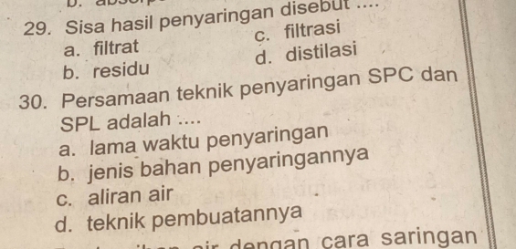 Sisa hasil penyaringan disebut ....
a. filtrat c. filtrasi
b.residu d. distilasi
30. Persamaan teknik penyaringan SPC dan
SPL adalah ....
a. lama waktu penyaringan
b. jenis bahan penyaringannya
c. aliran air
d. teknik pembuatannya
de ngan cara saringan