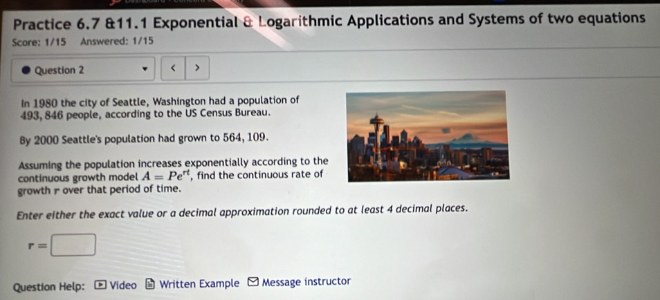 Practice 6.7 &11.1 Exponential & Logarithmic Applications and Systems of two equations 
Score: 1/15 Answered: 1/15 
Question 2 
< > 
In 1980 the city of Seattle, Washington had a population of
493, 846 people, according to the US Census Bureau. 
By 2000 Seattle's population had grown to 564, 109. 
Assuming the population increases exponentially according to the 
continuous growth model A=Pe^(rt) , find the continuous rate of 
growth r over that period of time. 
Enter either the exact value or a decimal approximation rounded to at least 4 decimal places.
r=□
Question Help: Video Written Example Message instructor