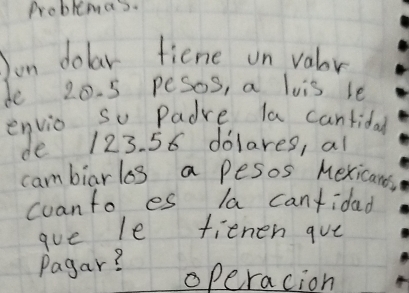 Problemas. 
Jon dolar fiene on valor 
de 20. 5 pesos, a lois le 
envio so Padre la cantidal 
de 123. 56 dolares, al 
cambiarls a pesos Mexicans 
coanto es la cantidad 
gue le fienen gue 
Pagar? 
operacion