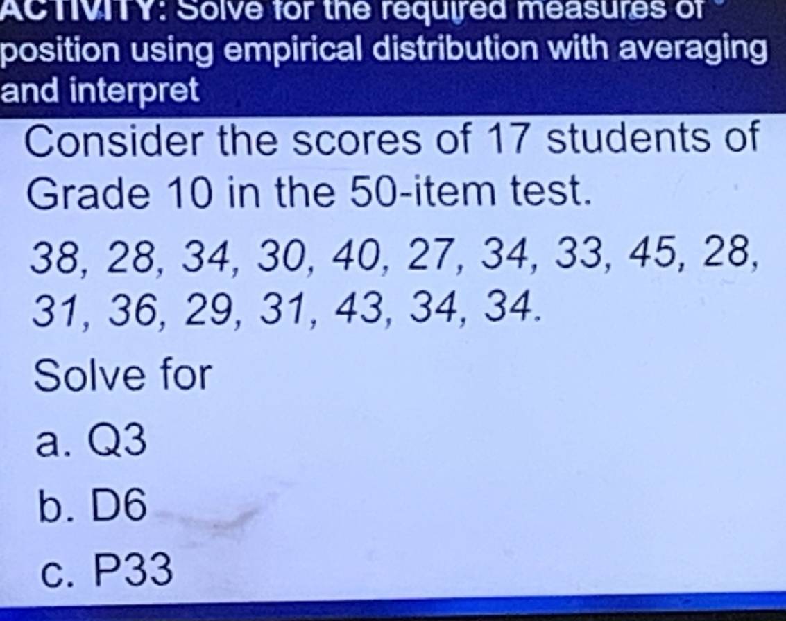 ACTVITY: Solve for the required measures of 
position using empirical distribution with averaging 
and interpret 
Consider the scores of 17 students of 
Grade 10 in the 50 -item test.
38, 28, 34, 30, 40, 27, 34, 33, 45, 28,
31, 36, 29, 31, 43, 34, 34. 
Solve for 
a. Q3
b. D6
c. P33