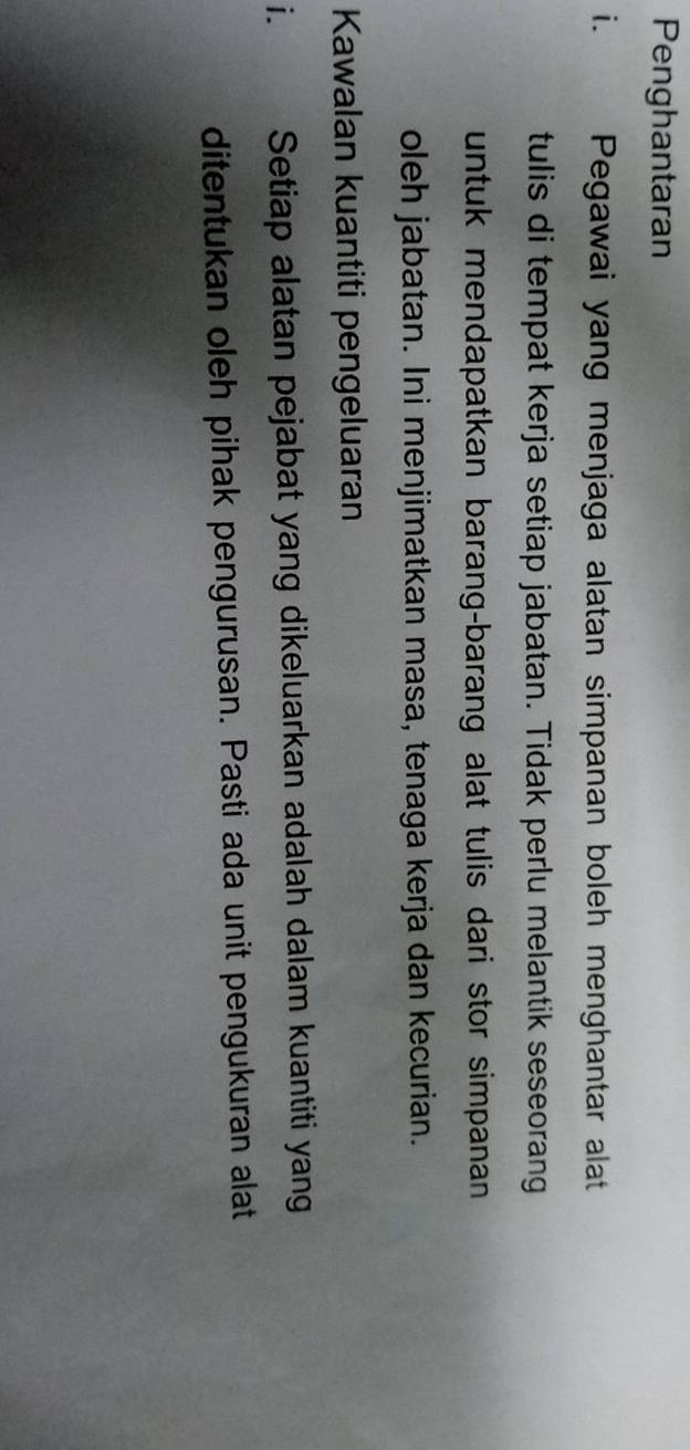 Penghantaran 
i. Pegawai yang menjaga alatan simpanan boleh menghantar alat 
tulis di tempat kerja setiap jabatan. Tidak perlu melantik seseorang 
untuk mendapatkan barang-barang alat tulis dari stor simpanan 
oleh jabatan. Ini menjimatkan masa, tenaga kerja dan kecurian. 
Kawalan kuantiti pengeluaran 
i. Setiap alatan pejabat yang dikeluarkan adalah dalam kuantiti yang 
ditentukan oleh pihak pengurusan. Pasti ada unit pengukuran alat