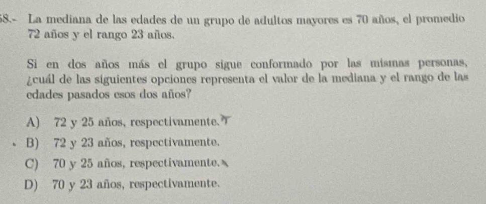 68.- La mediana de las edades de un grupo de adultos mayores es 70 años, el promedio
72 años y el rango 23 años.
Si en dos años más el grupo sigue conformado por las mismas personas,
¿cuál de las siguientes opciones representa el valor de la mediana y el rango de las
edades pasados esos dos años?
A) 72 y 25 años, respectivamente.
B) 72 y 23 años, respectivamente.
C) 70 y 25 años, respectivamente.
D) 70 y 23 años, respectivamente.