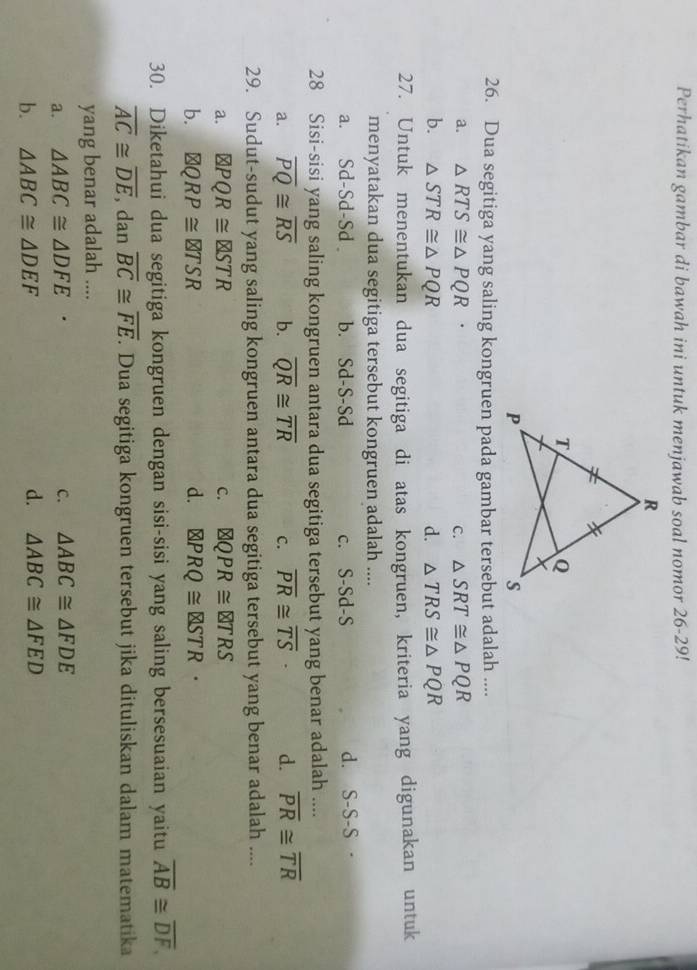 Perhatikan gambar di bawah ini untuk menjawab soal nomor 26-29!
26. Dua segitiga yang saling kongruen pada gambar tersebut adalah ....
a. △ RTS≌ △ PQR C. △ SRT≌ △ PQR
b. △ STR≌ △ PQR d. △ TRS≌ △ PQR
27. Untuk menentukan dua segitiga di atas kongruen, kriteria yang digunakan untuk
menyatakan dua segitiga tersebut kongruen adalah ....
a. Sd-Sd-Sd b. Sd-S-Sd c. S-Sd-S d. S-S-S
28 Sisi-sisi yang saling kongruen antara dua segitiga tersebut yang benar adalah ....
a. overline PQ≌ overline RS b. overline QR≌ overline TR C. overline PR≌ overline TS d. overline PR≌ overline TR
29. Sudut-sudut yang saling kongruen antara dua segitiga tersebut yang benar adalah ....
a. PQR≌ ZSTR C.
b. QRP≌ d. PRQ≌ QSTR·
30. Diketahui dua segitiga kongruen dengan sisi-sisi yang saling bersesuaian yaitu overline AB≌ overline DF,
overline AC≌ overline DE , dan overline BC≌ overline FE. Dua segitiga kongruen tersebut jika dituliskan dalam matematika
yang benar adalah ....
a. △ ABC≌ △ DFE
c. △ ABC≌ △ FDE
b. △ ABC≌ △ DEF d. △ ABC≌ △ FED