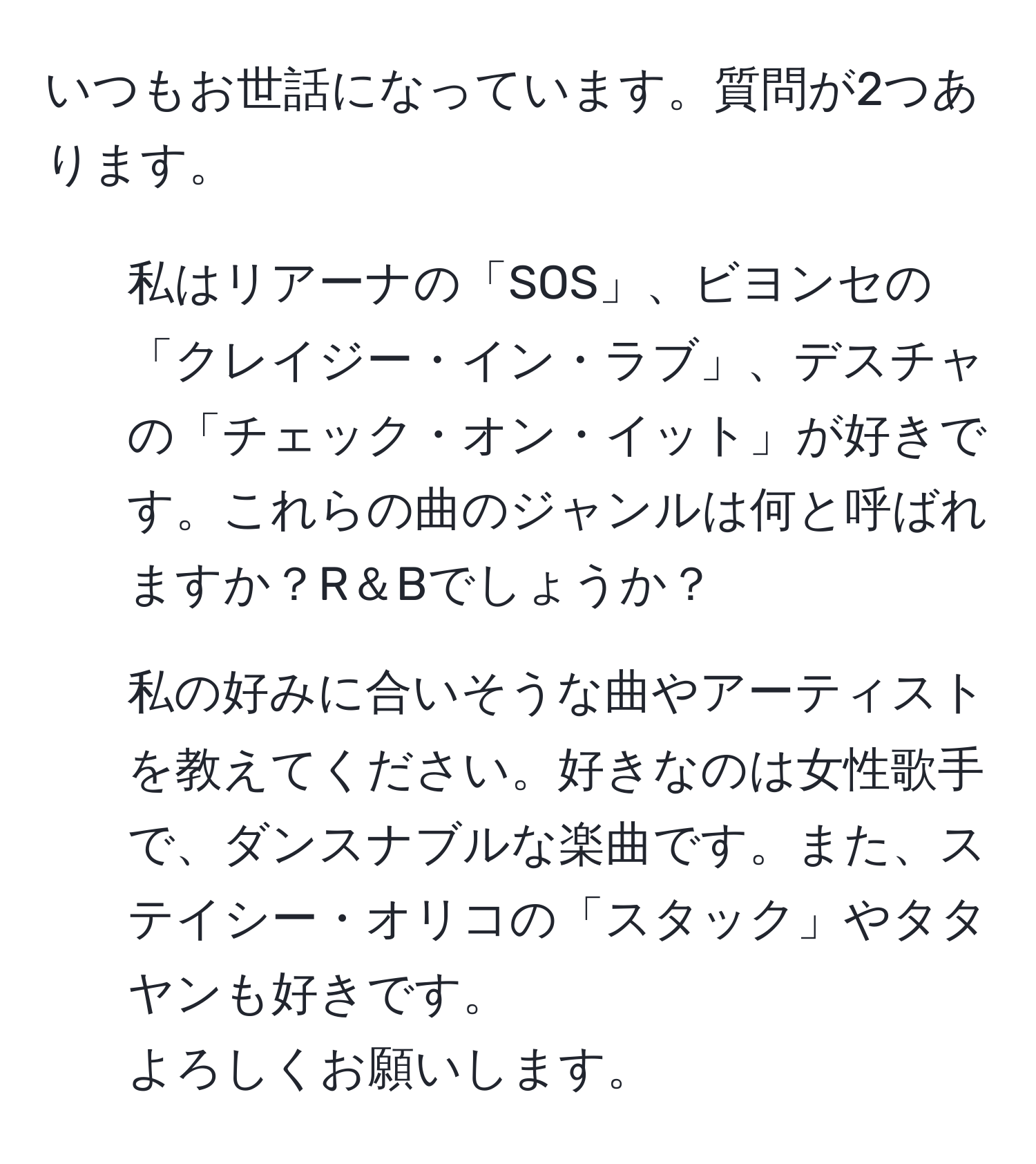 いつもお世話になっています。質問が2つあります。  
1. 私はリアーナの「SOS」、ビヨンセの「クレイジー・イン・ラブ」、デスチャの「チェック・オン・イット」が好きです。これらの曲のジャンルは何と呼ばれますか？R＆Bでしょうか？  
2. 私の好みに合いそうな曲やアーティストを教えてください。好きなのは女性歌手で、ダンスナブルな楽曲です。また、ステイシー・オリコの「スタック」やタタヤンも好きです。  
よろしくお願いします。