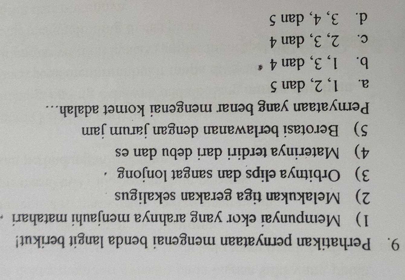 Perhatikan pernyataan mengenai benda langit berikut!
1) Mempunyai ekor yang arahnya menjauhi matahari
2) Melakukan tiga gerakan sekaligus
3) Orbitnya elips dan sangat lonjong 
4) Materinya terdiri dari debu dan es
5) Berotasi berlawanan dengan jarum jam
Pernyataan yang benar mengenai komet adalah...
a. 1, 2, dan 5
b. 1, 3, dan 4
c. 2, 3, dan 4
d. 3, 4, dan 5