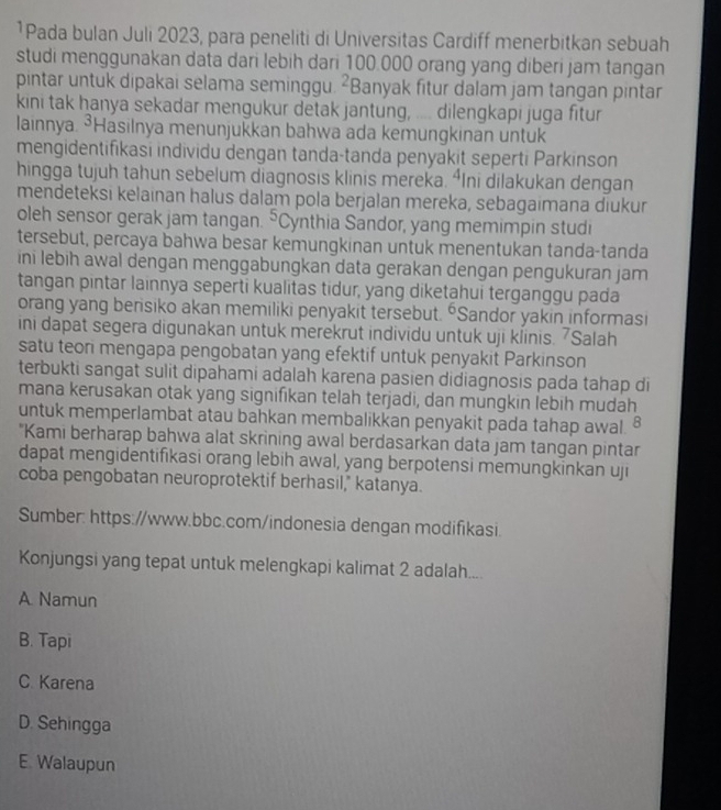 ¹Pada bulan Juli 2023, para peneliti di Universitas Cardiff menerbitkan sebuah
studi menggunakan data dari lebih dari 100.000 orang yang diberi jam tangan
pintar untuk dipakai selama seminggu. ²Banyak fitur dalam jam tangan pintar
kini tak hanya sekadar mengukur detak jantung, .... dilengkapi juga fitur
lainnya. ³Hasilnya menunjukkan bahwa ada kemungkinan untuk
mengidentifikasi individu dengan tanda-tanda penyakit seperti Parkinson
hingga tujuh tahun sebelum diagnosis klinis mereka. ⁴Ini dilakukan dengan
mendeteksi kelainan halus dalam pola berjalan mereka, sebagaimana diukur
oleh sensor gerak jam tangan. 5 Cynthia Sandor, yang memimpin studi
tersebut, percaya bahwa besar kemungkinan untuk menentukan tanda-tanda
ini lebih awal dengan menggabungkan data gerakan dengan pengukuran jam
tangan pintar lainnya seperti kualitas tidur, yang diketahui terganggu pada
orang yang berisiko akan memiliki penyakit tersebut. “Sandor yakin informasi
ini dapat segera digunakan untuk merekrut individu untuk uji klinis. Salah
satu teori mengapa pengobatan yang efektif untuk penyakit Parkinson
terbukti sangat sulit dipahami adalah karena pasien didiagnosis pada tahap di
mana kerusakan otak yang signifikan telah terjadi, dan mungkin lebih mudah
untuk memperlambat atau bahkan membalikkan penyakit pada tahap awal. §
"Kami berharap bahwa alat skrining awal berdasarkan data jam tangan pintar
dapat mengidentifikasi orang lebih awal, yang berpotensi memungkinkan uji
coba pengobatan neuroprotektif berhasil," katanya.
Sumber: https://www.bbc.com/indonesia dengan modifikasi.
Konjungsi yang tepat untuk melengkapi kalimat 2 adalah....
A. Namun
B. Tapi
C. Karena
D. Sehingga
E. Walaupun