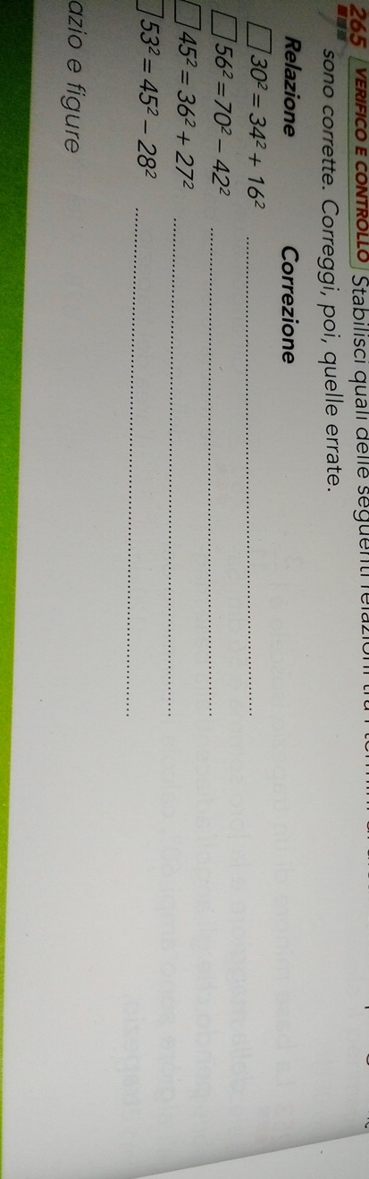 265 verífico e contRoLLo |Stabilisci quali delle seguenti fela. 
sono corrette. Correggi, poi, quelle errate. 
Relazione Correzione 
_ 30^2=34^2+16^2
_
56^2=70^2-42^2
_ 45^2=36^2+27^2
53^2=45^2-28^2
_ 
azio e figure