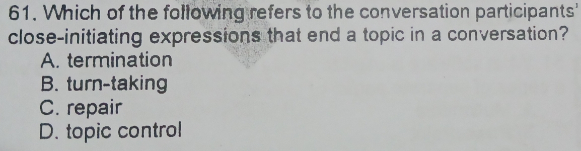 Which of the following refers to the conversation participants'
close-initiating expressions that end a topic in a conversation?
A. termination
B. turn-taking
C. repair
D. topic control