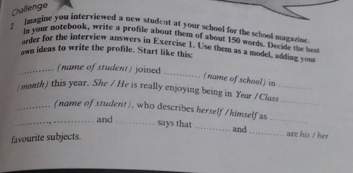 Challenge 
2 Imagine you interviewed a new student at your school for the school magazine. 
In your notebook, write a profile about them of about 150 words. Decide the best 
order for the interview answers in Exercise 1. Use them as a model, adding your 
own ideas to write the profile. Start like this: 
_(name of student) joined_ 
(name of school) in 
(month) this year. She / He is really enjoying being in Year / Class__ 
_(name of student), who describes herself /himself as_ 
_and _says that _and _are his / her 
favourite subjects.