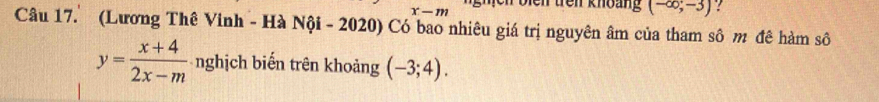 ghịch bien trên khoàng (-∈fty ;-3)
x-m
Câu 17. (Lương Thê Vinh - Hà Nội - 2020) Có bao nhiêu giá trị nguyên âm của tham sô m đê hàm số
y= (x+4)/2x-m  nghịch biến trên khoảng (-3;4).