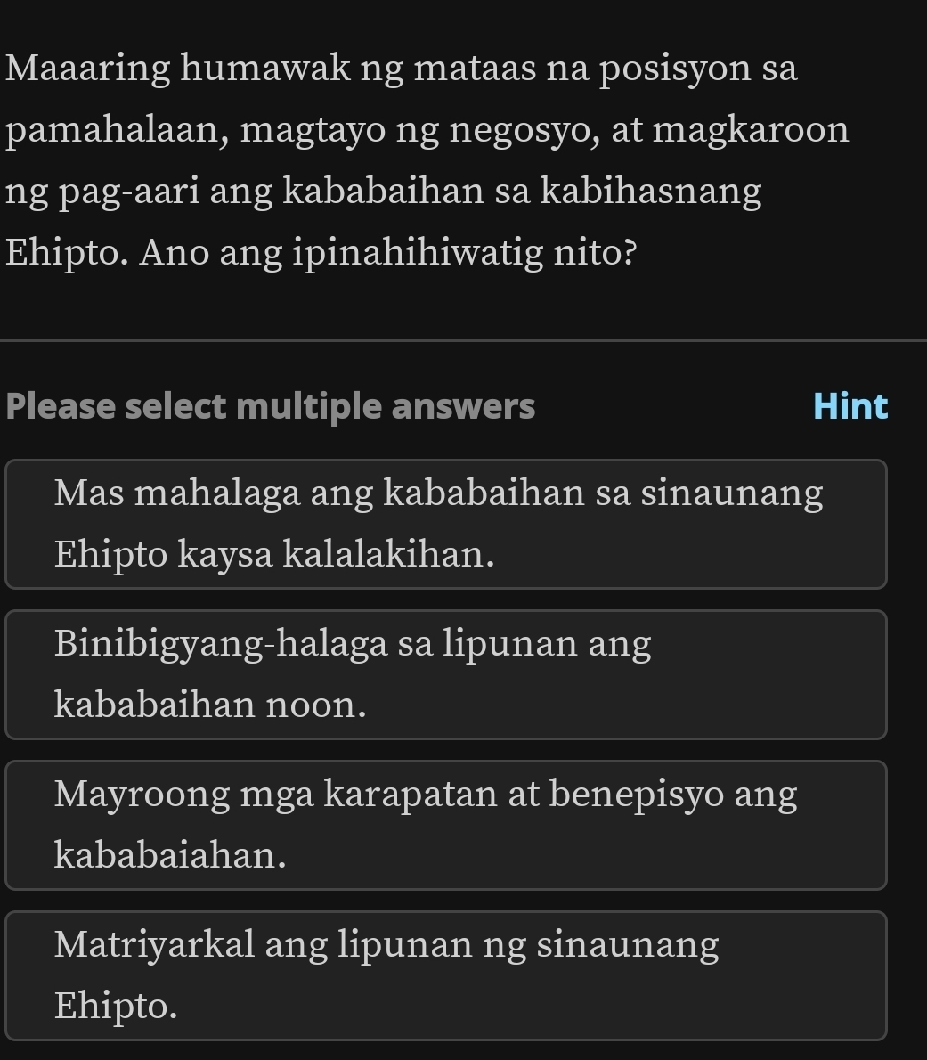 Maaaring humawak ng mataas na posisyon sa
pamahalaan, magtayo ng negosyo, at magkaroon
ng pag-aari ang kababaihan sa kabihasnang
Ehipto. Ano ang ipinahihiwatig nito?
Please select multiple answers Hint
Mas mahalaga ang kababaihan sa sinaunang
Ehipto kaysa kalalakihan.
Binibigyang-halaga sa lipunan ang
kababaihan noon.
Mayroong mga karapatan at benepisyo ang
kababaiahan.
Matriyarkal ang lipunan ng sinaunang
Ehipto.