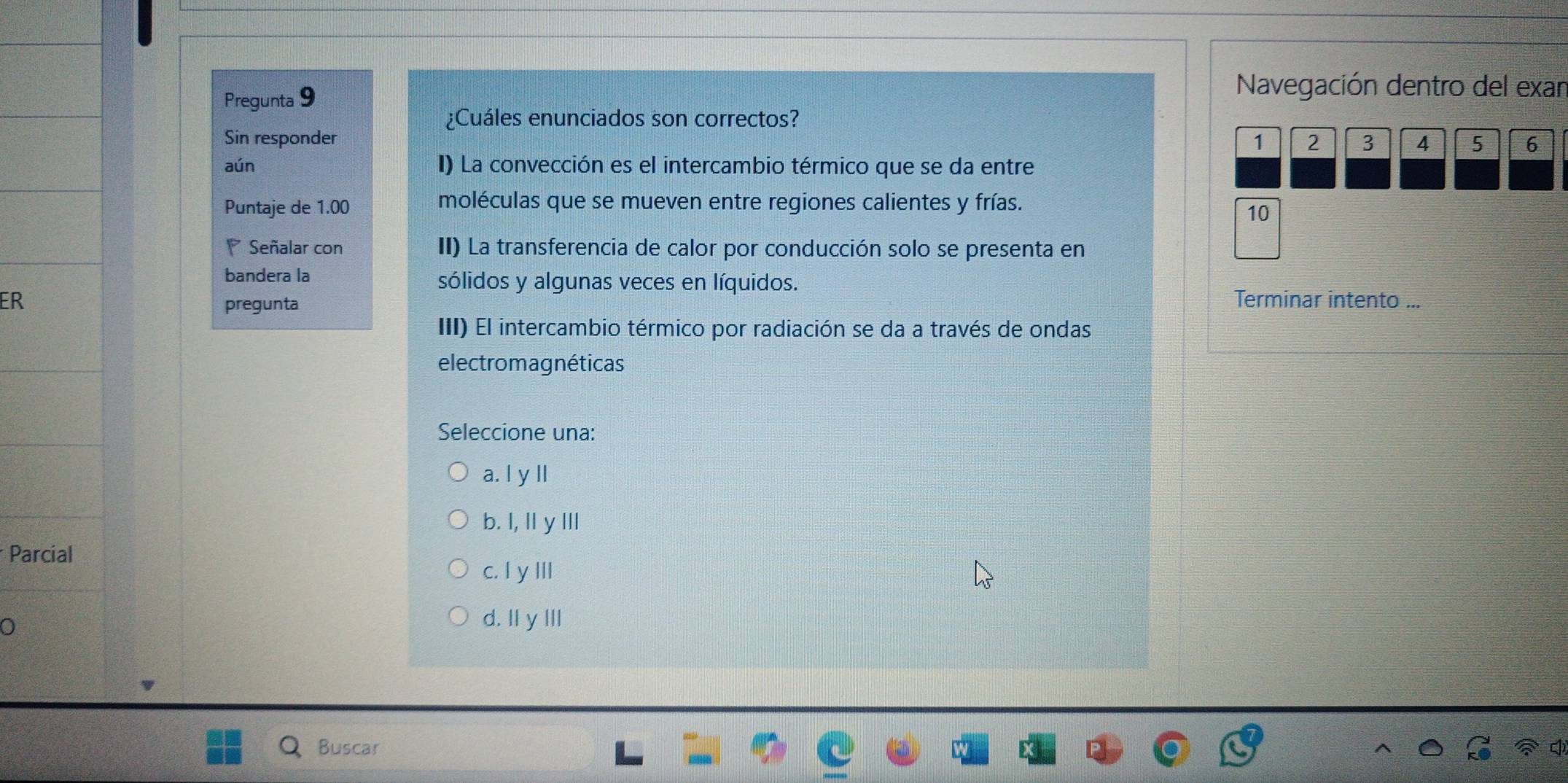 Pregunta 9
Navegación dentro del exar
¿Cuáles enunciados son correctos?
Sin responder 1 2 3 4 5 6
aún I) La convección es el intercambio térmico que se da entre
Puntaje de 1.00 moléculas que se mueven entre regiones calientes y frías.
10
Señalar con II) La transferencia de calor por conducción solo se presenta en
bandera la sólidos y algunas veces en líquidos.
ER Terminar intento ...
pregunta
III) El intercambio térmico por radiación se da a través de ondas
electrom agnéticas
Seleccione una:
a. l y ll
b. I, Il y I
* Parcial
c. I y III
0
d. Il y III
Buscar