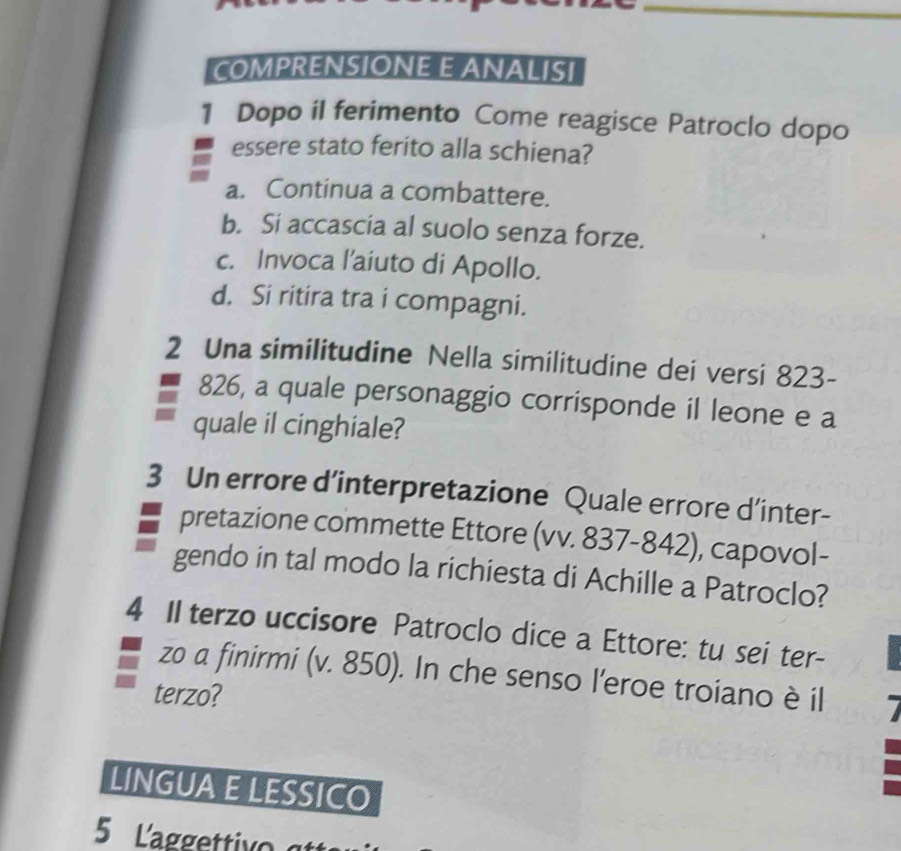 COMPRENSIONE E ANALISI
1 Dopo il ferimento Come reagisce Patroclo dopo
essere stato ferito alla schiena?
a. Continua a combattere.
b. Si accascia al suolo senza forze.
c. Invoca l’aiuto di Apollo.
d. Si ritira tra i compagni.
2 Una similitudine Nella similitudine dei versi 823 -
826, a quale personaggio corrisponde il leone e a
quale il cinghiale?
3 Un errore d’interpretazione Quale errore d’inter-
pretazione commette Ettore (vv. 837-842), capovol-
gendo in tal modo la richiesta di Achille a Patroclo?
4 II terzo uccisore Patroclo dice a Ettore: tu sei ter-
zo a finirmi (v. 850). In che senso l’eroe troiano è il
terzo?
LINGUA E LESSICO
5 La gg tv