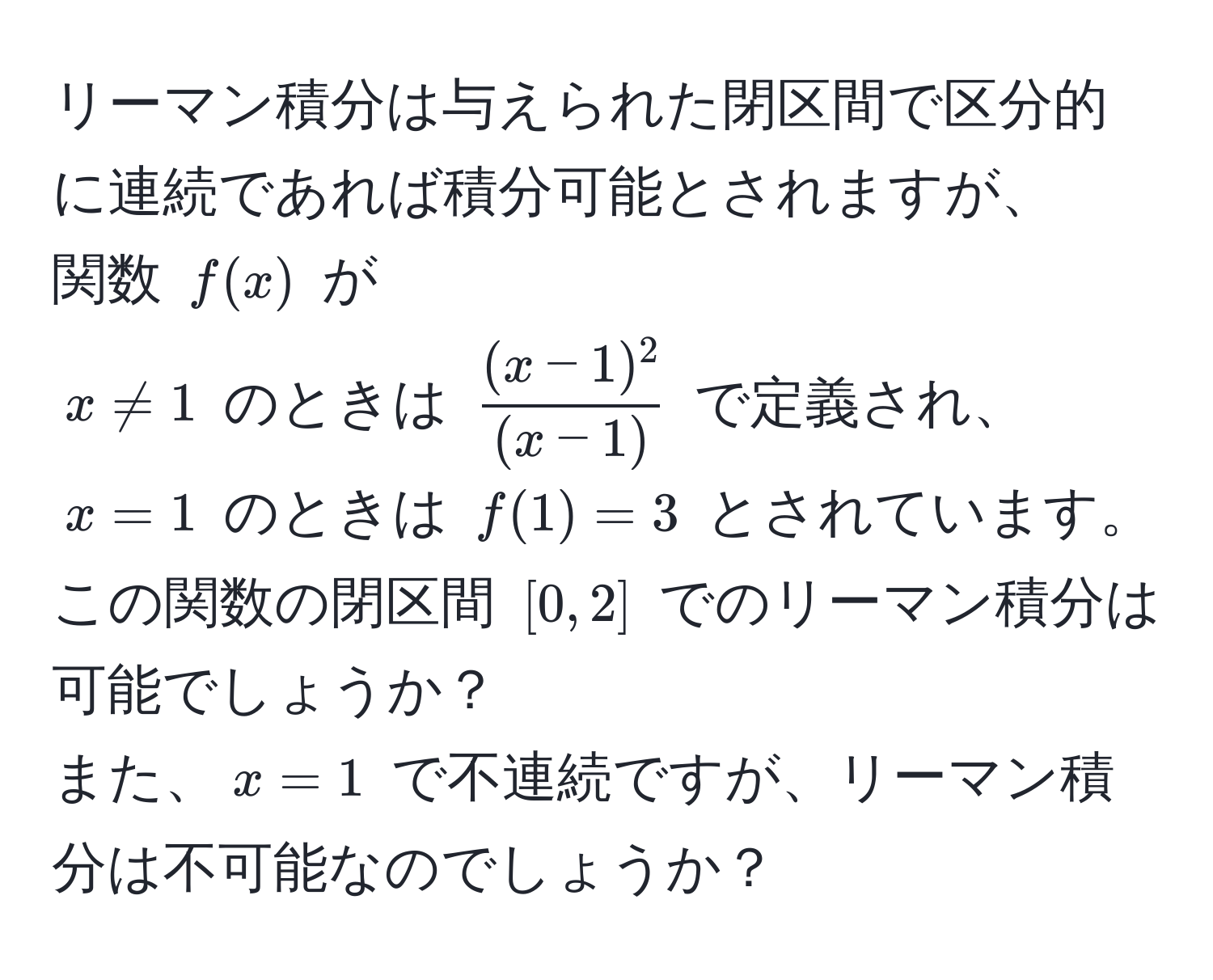 リーマン積分は与えられた閉区間で区分的に連続であれば積分可能とされますが、  
関数 $f(x)$ が  
$x != 1$ のときは $ ((x-1)^2)/(x-1) $ で定義され、$x = 1$ のときは $f(1) = 3$ とされています。  
この関数の閉区間 $[0, 2]$ でのリーマン積分は可能でしょうか？  
また、$x = 1$ で不連続ですが、リーマン積分は不可能なのでしょうか？