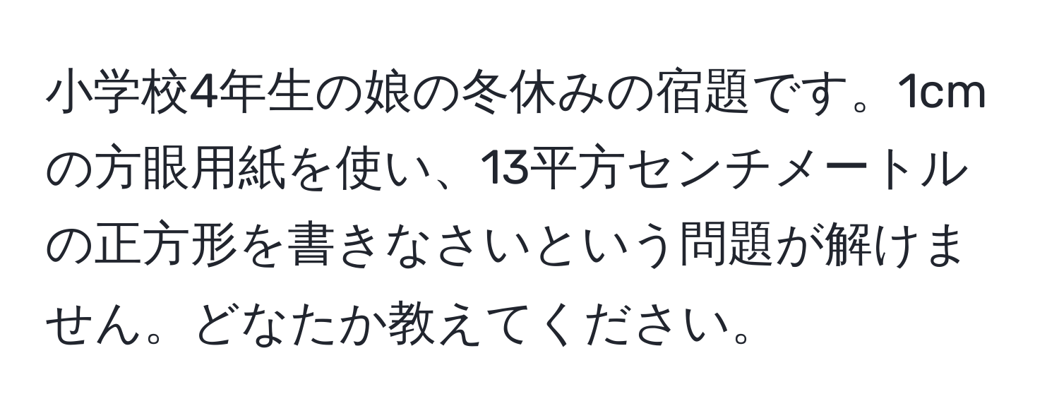 小学校4年生の娘の冬休みの宿題です。1cmの方眼用紙を使い、13平方センチメートルの正方形を書きなさいという問題が解けません。どなたか教えてください。