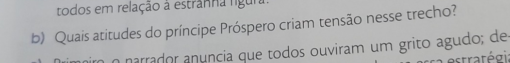 todos em relação à estranha ligura: 
b) Quais atitudes do príncipe Próspero criam tensão nesse trecho? 
n narrador anuncia que todos ouviram um grito agudo; de 
estratégi: