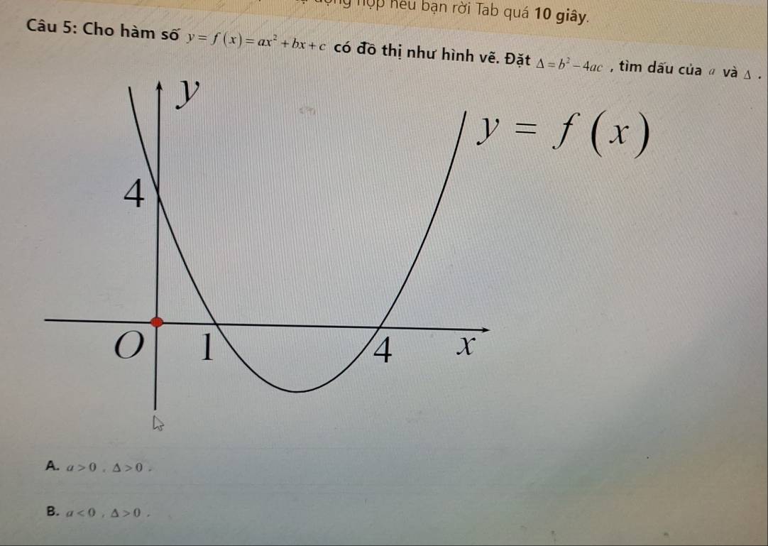 Ông nợp hếu bạn rời Tab quá 10 giây.
Câu 5: Cho hàm số y=f(x)=ax^2+bx+c có đồ thị như hình vẽ. Đặt △ =b^2-4ac , tìm dấu của ǚ và Δ.
y=f(x)
A. a>0, △ >0.
B. a<0</tex>, △ >0.