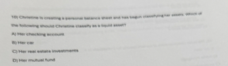 Chrietine is creating a personal ballance seat and has baguit classifying her assets. Which of
the following should Christine classify as a liquid asser?
A) Her checking sccount
B) Her car
C) Her real estate investments
D) Her mutual fund