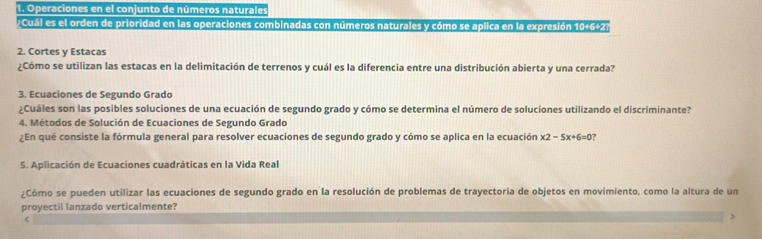 Operaciones en el conjunto de números naturales 
;Cuál es el orden de prioridad en las operaciones combinadas con números naturales y cómo se aplica en la expresión 10+6+2; 
2. Cortes y Estacas 
¿Cómo se utilizan las estacas en la delimitación de terrenos y cuál es la diferencia entre una distribución abierta y una cerrada? 
3. Ecuaciones de Segundo Grado 
¿Cuáles son las posibles soluciones de una ecuación de segundo grado y cómo se determina el número de soluciones utilizando el discriminante? 
4. Métodos de Solución de Ecuaciones de Segundo Grado 
¿En qué consiste la fórmula general para resolver ecuaciones de segundo grado y cómo se aplica en la ecuación x2-5x+6=0 a 
5. Aplicación de Ecuaciones cuadráticas en la Vida Real 
¿Cómo se pueden utilizar las ecuaciones de segundo grado en la resolución de problemas de trayectoria de objetos en movimiento, como la altura de un 
proyectil lanzado verticalmente? 
<