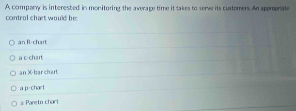 A company is interested in monitoring the average time it takes to serve its customers. An approprate
control chart would be:
an R-chart
a c-chart
an X -bar chart
a p-chart
a Pareto chart