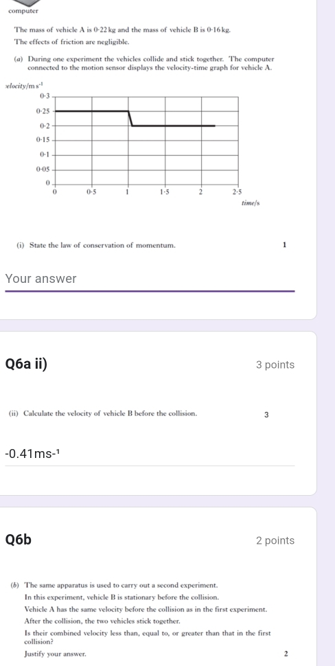 computer 
The mass of vehicle A is 0-22 kg and the mass of vehicle B is 0-16 kg. 
The effects of friction are negligible. 
(a) During one experiment the vehicles collide and stick together. The computer 
connected to the motion sensor displays the velocity-time graph for vehicle A. 
locity/m s.¹
0·3
0-25
0·2
0-15
0·1
0-05
0
0 0-5 1 1·5 2 2·5
time/s
(i) State the law of conservation of momentum. 1 
Your answer 
Q6a ii) 3 points 
(ii) Calculate the velocity of vehicle B before the collision. 3
-0.41ms-¹
Q6b 2 points 
(6) The same apparatus is used to carry out a second experiment. 
In this experiment, vehicle B is stationary before the collision. 
Vehicle A has the same velocity before the collision as in the first experiment. 
After the collision, the two vehicles stick together. 
Is their combined velocity less than, equal to, or greater than that in the first 
collision? 
Justify your answer. 
2