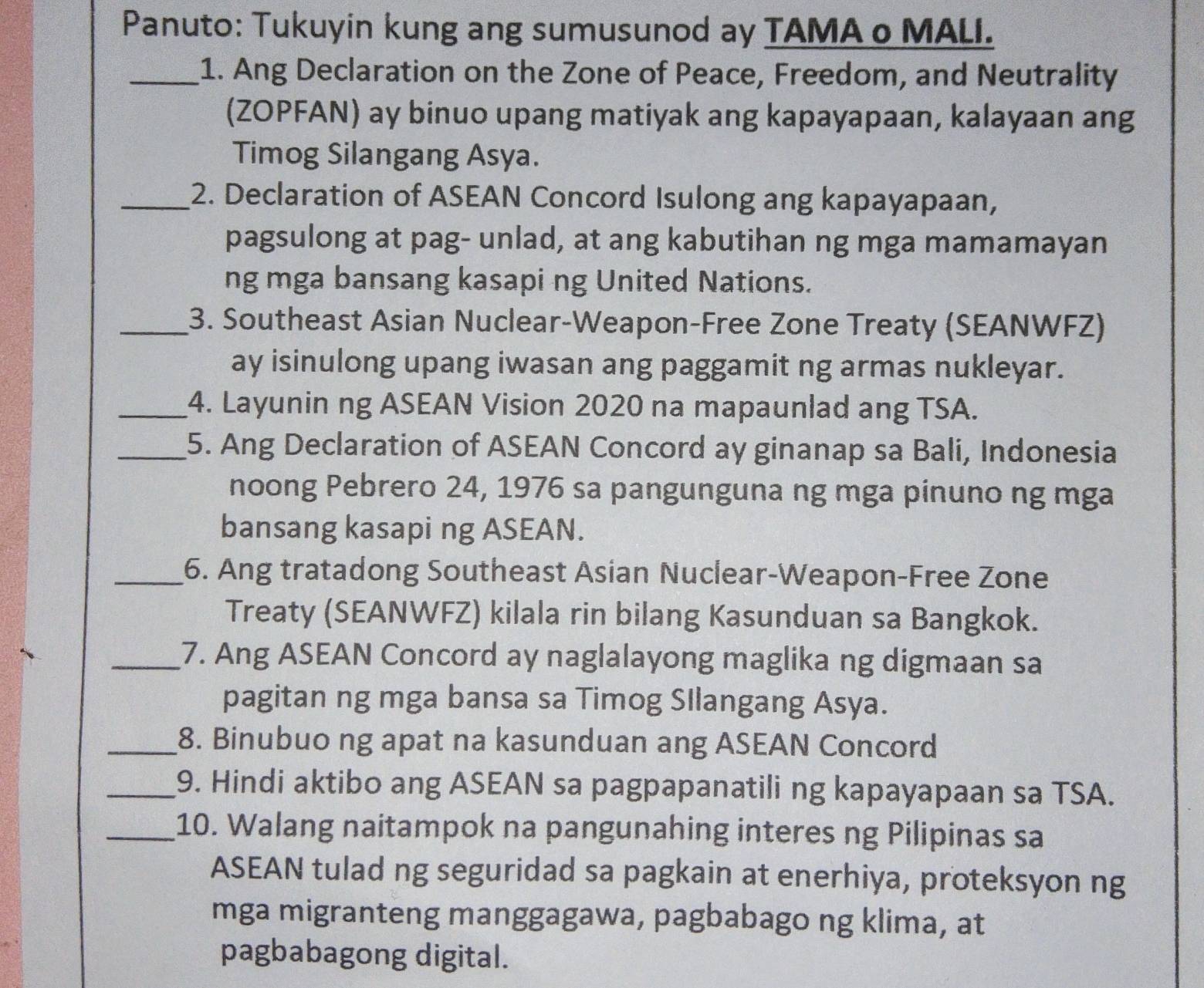 Panuto: Tukuyin kung ang sumusunod ay TAMA o MALI. 
_1. Ang Declaration on the Zone of Peace, Freedom, and Neutrality 
(ZOPFAN) ay binuo upang matiyak ang kapayapaan, kalayaan ang 
Timog Silangang Asya. 
_2. Declaration of ASEAN Concord Isulong ang kapayapaan, 
pagsulong at pag- unlad, at ang kabutihan ng mga mamamayan 
ng mga bansang kasapi ng United Nations. 
_3. Southeast Asian Nuclear-Weapon-Free Zone Treaty (SEANWFZ) 
ay isinulong upang iwasan ang paggamit ng armas nukleyar. 
_4. Layunin ng ASEAN Vision 2020 na mapaunlad ang TSA. 
_5. Ang Declaration of ASEAN Concord ay ginanap sa Bali, Indonesia 
noong Pebrero 24, 1976 sa pangunguna ng mga pinuno ng mga 
bansang kasapi ng ASEAN. 
_6. Ang tratadong Southeast Asian Nuclear-Weapon-Free Zone 
Treaty (SEANWFZ) kilala rin bilang Kasunduan sa Bangkok. 
_7. Ang ASEAN Concord ay naglalayong maglika ng digmaan sa 
pagitan ng mga bansa sa Timog SIlangang Asya. 
_8. Binubuo ng apat na kasunduan ang ASEAN Concord 
_9. Hindi aktibo ang ASEAN sa pagpapanatili ng kapayapaan sa TSA. 
_10. Walang naitampok na pangunahing interes ng Pilipinas sa 
ASEAN tulad ng seguridad sa pagkain at enerhiya, proteksyon ng 
mga migranteng manggagawa, pagbabago ng klima, at 
pagbabagong digital.