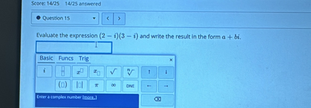 Score: 14/25 14/25 answered 
Question 15 < > 
Evaluate the expression (2-i)(3-i) and write the result in the form a+bi. 
Basic Funcs Trig × 
i  □ /□   x^(□) x_□  sqrt() n ↑ ↓ 
() Int π 0 DNE ← 
Enter a complex number [more.]