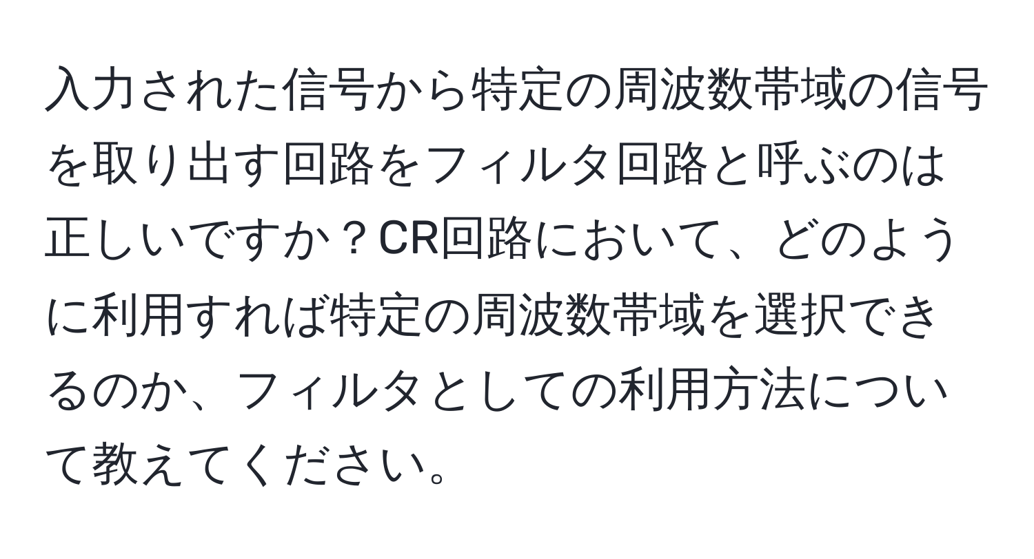 入力された信号から特定の周波数帯域の信号を取り出す回路をフィルタ回路と呼ぶのは正しいですか？CR回路において、どのように利用すれば特定の周波数帯域を選択できるのか、フィルタとしての利用方法について教えてください。