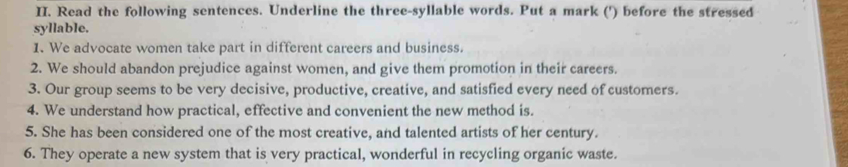 Read the following sentences. Underline the three-syllable words. Put a mark (') before the stressed 
syllable. 
1. We advocate women take part in different careers and business. 
2. We should abandon prejudice against women, and give them promotion in their careers. 
3. Our group seems to be very decisive, productive, creative, and satisfied every need of customers. 
4. We understand how practical, effective and convenient the new method is. 
5. She has been considered one of the most creative, and talented artists of her century. 
6. They operate a new system that is very practical, wonderful in recycling organic waste.