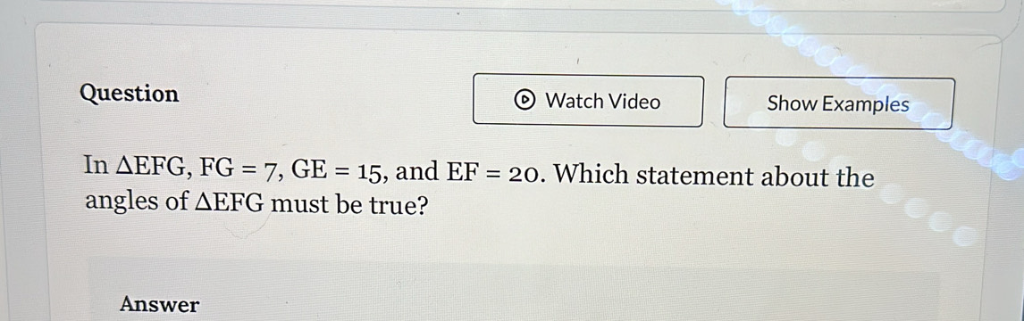 Question Watch Video Show Examples 
In △ EFG, FG=7, GE=15 , and EF=20. Which statement about the 
angles of △ EFG must be true? 
Answer