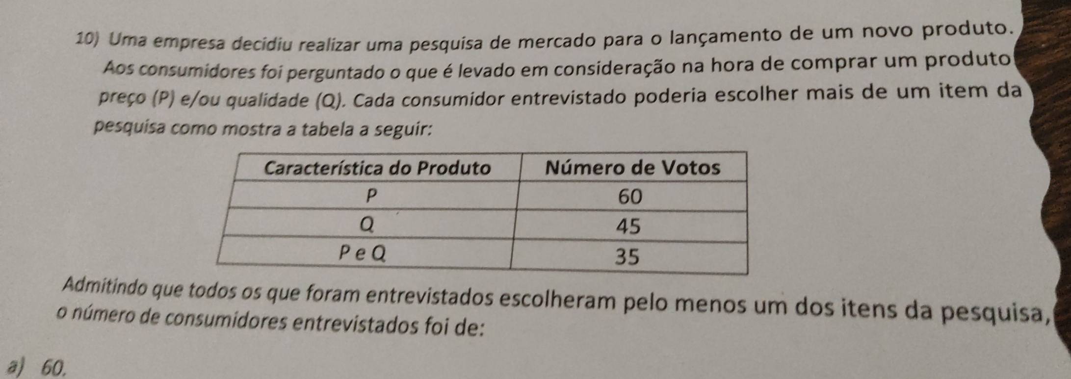 Uma empresa decidiu realizar uma pesquisa de mercado para o lançamento de um novo produto.
Aos consumidores foi perguntado o que é levado em consideração na hora de comprar um produto
preço (P) e/ou qualidade (Q). Cada consumidor entrevistado poderia escolher mais de um item da
pesquisa como mostra a tabela a seguir:
Admitindo que todos os que foram entrevistados escolheram pelo menos um dos itens da pesquisa,
o número de consumidores entrevistados foi de:
a) 60.