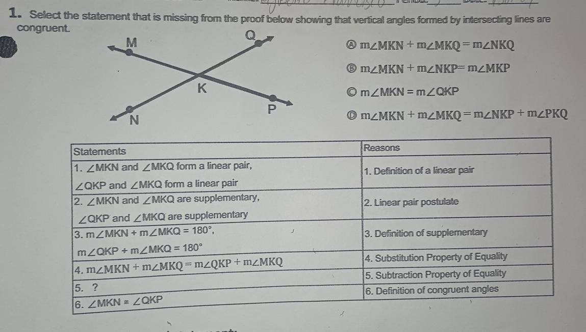 Select the statement that is missing from the proof below showing that vertical angles formed by intersecting lines are
congruent.
m∠ MKN+m∠ MKQ=m∠ NKQ
m∠ MKN+m∠ NKP=m∠ MKP
m∠ MKN=m∠ QKP
D m∠ MKN+m∠ MKQ=m∠ NKP+m∠ PKQ