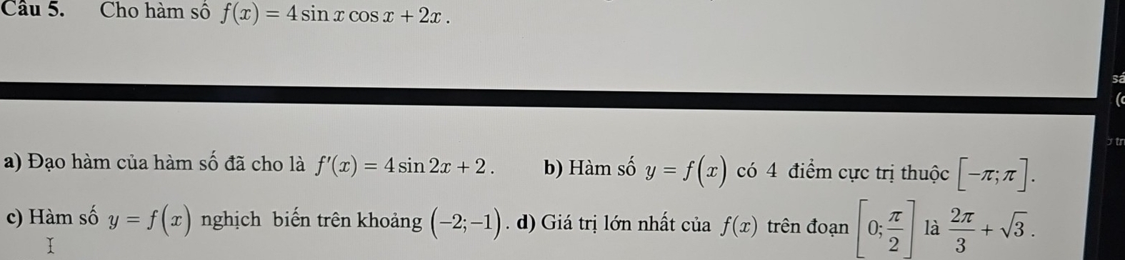 Cho hàm số f(x)=4sin xcos x+2x. 
S
jtr
a) Đạo hàm của hàm số đã cho là f'(x)=4sin 2x+2. b) Hàm số y=f(x) có 4 điểm cực trị thuộc [-π ;π ].
c) Hàm số y=f(x) nghịch biến trên khoảng (-2;-1). d) Giá trị lớn nhất của f(x) trên đoạn [0; π /2 ] là  2π /3 +sqrt(3).